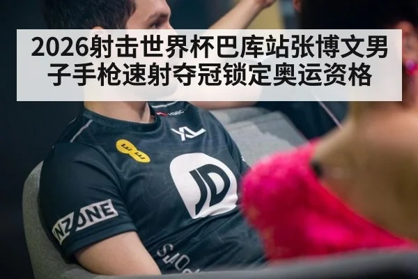 2026射击世界杯巴库站张博文男子手枪速射夺冠锁定奥运资格