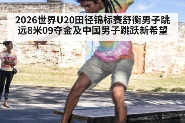 2026世界U20田径锦标赛舒衡男子跳远8米09夺金及中国男子跳跃新希望
